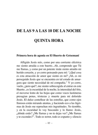 DE LAS 9 A LAS 10 DE LA NOCHE
QUINTA HORA
Primera hora de agonía en El Huerto de Getsemaní
Afligido Jesús mío, como por una corriente eléctrica
me siento atraída a este huerto...Ah, comprendo que Tú
me llamas, y como por un potente imán siento atraído mi
herido corazón, y yo corro pensando para mí: “¿Qué cosa
es esta atracción de amor que siento en mí? ¡Ah, es mi
perseguido Jesús que se encuentra en tal estado de amar-
gura que siente necesidad de mi compañía.” Y yo corro,
vuelo, ¿pero qué?, me siento sobrecogida al entrar en este
Huerto...es la oscuridad de la noche, la intensidad del frío,
el moverse lento de las hojas que como voces lastimeras
presagian penas, tristezas y muerte para mi dolorido
Jesús. El dulce centellear de las estrellas, que como ojos
llorosos están mirando atentas, y haciendo eco a las lágri-
mas de Jesús me reprochan mis ingratitudes. Yo tiemblo,
y en la oscuridad lo voy buscando y lo llamo: Jesús,
¿dónde estás? ¿Me llamas y no te dejas ver? ¿Me llamas
y te escondes?”. Todo es terror, todo es espanto y silencio
– 63 –
 