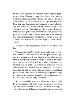 profundo...Pongo toda mi atención en mis oídos y perci-
bo su respirar afanoso...y es precisamente a Jesús a quien
encuentro. ¡Pero qué cambio funesto ha habido! Ya no es
el dulce Jesús de la Cena Eucarística, cuyo rostro resplan-
decía con una hermosura arrebatadora y deslumbrante,
sino que ahora está triste, con una tristeza mortal que
eclipsa su belleza...Ya está en agonía, y yo me siento tur-
bada al pensar que no escucharé más su voz, pues parece
que muere, y por eso me abrazo a sus pies, y haciéndome
más atrevida me acerco a sus brazos, le pongo la mano en
la frente para sostenerlo y en voz baja lo llamo: “Jesús,
Jesús”.
Y entonces Él respondiendo a mi voz, me mira y me
dice:
“Hija, ¿estás aquí? Te estaba esperando, pues el com-
pleto abandono de todos es la tristeza que más me opri-
me. Y te esperaba a ti para hacerte espectadora de mis
penas y para hacerte beber conmigo el cáliz de las amar-
guras que mi Padre Celestial me enviará dentro de poco
por medio de un ángel. Lo beberemos juntos, no será un
cáliz de consuelo sino de intensa amargura, y siento la
necesidad de que las almas que me aman beban alguna
gota al menos...Por eso te he llamado, para que tú lo acep-
tes y compartas conmigo mis penas y me asegures que no
me vas a dejar solo en tanto abandono.”
Ah sí, angustiado Jesús mío, bebamos juntos el cáliz
de tus amarguras, suframos juntos tus penas, yo no me
separaré jamás de estar a tu lado. Entonces mi afligido
Jesús, después de habérselo asegurado, entra en agonía
– 64 –
 