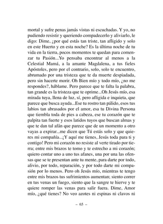 – 65 –
mortal y sufre penas jamás vistas ni escuchadas. Y yo, no
pudiendo resistir y queriendo compadecerlo y aliviarlo, le
digo: Dime, ¿por qué estás tan triste, tan afligido y solo
en este Huerto y en esta noche? Es la última noche de tu
vida en la tierra, pocos momentos te quedan para comen-
zar tu Pasión...Yo pensaba encontrar al menos a la
Celestial Mamá, a la amante Magdalena, a tus fieles
Apóstoles, pero por el contrario, solo, solo te encuentro,
abrumado por una tristeza que te da muerte despiadada,
pero sin hacerte morir. Oh Bien mío y todo mío, ¿no me
respondes?, háblame. Pero parece que te falta la palabra,
tan grande es la tristeza que te oprime...Oh Jesús mío, esa
mirada tuya, llena de luz, sí, pero afligida e inquieta, que
parece que busca ayuda...Ese tu rostro tan pálido, esos tus
labios tan abrasados por el amor, esa tu Divina Persona
que tiembla toda de pies a cabeza, ese tu corazón que te
palpita tan fuerte y esos latidos tuyos que buscan almas y
que te dan tal afán que parece que de un momento a otro
vayas a expirar...me dicen que Tú estás solo y que quie-
res mi compañía...¡Y aquí me tienes, Jesús toda para ti y
contigo! Pero mi corazón no resiste al verte tirado por tie-
rra; entre mis brazos te tomo y te estrecho a mi corazón;
quiero contar uno a uno tus afanes, una por una las ofen-
sas que se te presentan ante tu mente, para darte por todo,
alivio, por todo, reparación, y por todo darte mi compa-
sión por lo menos. Pero oh Jesús mío, mientras te tengo
entre mis brazos tus sufrimientos aumentan; siento correr
en tus venas un fuego, siento que la sangre te hierve y te
quiere romper las venas para salir fuera. Dime, Amor
mío, ¿qué tienes? No veo azotes ni espinas ni clavos ni
 