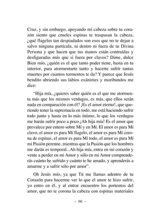Cruz, y sin embargo, apoyando mi cabeza sobre tu cora-
zón siento que crueles espinas te traspasan la cabeza,
¿qué flagelos tan despiadados son esos que no te dejan a
salvo ninguna partícula, ni dentro ni fuera de tu Divina
Persona y que hacen que tus manos están contraídas y
desfiguradas más que si fuera por clavos? Dime, dulce
Bien mío, ¿quién es el que tanto poder tiene, hasta en tu
interior, para atormentarte tanto y hacerte sufrir tantas
muertes por cuantos tormentos te da? Y parece que Jesús
bendito abriendo sus labios exánimes y moribundos me
dice:
“Hija mía, ¿quieres saber quién es el que me atormen-
ta más que los mismos verdugos, es más, que ellos serán
nada en comparación con él? ¡Es el amor eterno!, que que-
riendo tener la supremacía en todo, me está haciendo sufrir
todo junto y hasta en lo más íntimo, lo que los verdugos
me harán sufrir poco a poco.¡Ah hija mía! Es el amor que
prevalece por entero sobre Mí y en Mí. El amor es para Mí
clavo, el amor es para Mí flagelo, el amor es para Mí coro-
na de espinas, el amor es para Mí todo, el amor es para Mí
mi Pasión perenne, mientras que la Pasión que los hombres
me darán es temporal...Ah hija mía, entra en mi corazón y
vente a perder en mi Amor y sólo en mi Amor comprende-
rás cuánto he sufrido y cuánto te he amado, y aprenderás a
amarme y a sufrir sólo por amor”.
Oh Jesús mío, ya que Tú me llamas adentro de tu
Corazón para hacerme ver lo que el amor te hizo sufrir,
yo entro en él, y al entrar encuentro los portentos del
amor, que no te corona la cabeza con espinas materiales
– 66 –
 