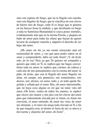 sino con espinas de fuego, que no te flagela con cuerdas
sino con flagelos de fuego, que te crucifica no con clavos
de hierro sino de fuego...todo él es fuego que te penetra
en tus huesos hasta la médula, y que destilando en fuego
a toda tu Santísima Humanidad te causa penas mortales,
evidentemente más que en la misma Pasión, y prepara un
baño de amor para todas las almas que hayan de querer
lavarse de cualquier mancha y adquirir el derecho de ser
hijas del amor.
¡Oh amor sin fin yo me siento retroceder ante tal
inmensidad de amor, y veo que para poder entrar en el
amor y comprenderlo, debo ser toda Amor! ¡Y, oh Jesús
mío, no lo soy! Pero ya que Tú quieres mi compañía y
quieres que entre en Ti, te suplico que me hagas conver-
tirme toda en amor; te suplico que corones mi cabeza y
cada uno de mis pensamientos con la corona del amor; te
pido, oh Jesús, que con el flagelo del amor flageles mi
alma, mi cuerpo, mis potencias, mis sentimientos, mis
deseos, mis afectos, en suma, todo, y en todo quede fla-
gelada y sellada por el amor. Haz, oh amor interminable,
que no haya cosa alguna en mí que no tome vida del
amor...Oh Jesús, centro de todos los amores, te suplico
que claves mis manos y mis pies con los clavos del amor
para que enteramente clavada por el Amor, en Amor me
convierta, el amor entienda, de amor me vista, de amor
me alimente, y el amor me tenga toda clavada en Ti a fin
de que ninguna cosa, ni dentro ni fuera de mí, se atreva a
desviarme y alejarme del amor, oh Jesús”.
– 67 –
 