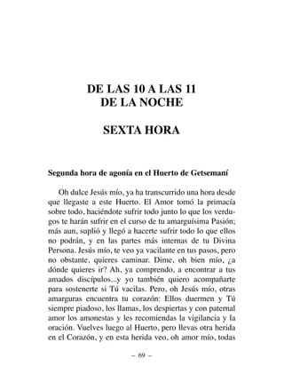 DE LAS 10 A LAS 11
DE LA NOCHE
SEXTA HORA
Segunda hora de agonía en el Huerto de Getsemaní
Oh dulce Jesús mío, ya ha transcurrido una hora desde
que llegaste a este Huerto. El Amor tomó la primacía
sobre todo, haciéndote sufrir todo junto lo que los verdu-
gos te harán sufrir en el curso de tu amarguísima Pasión;
más aun, suplió y llegó a hacerte sufrir todo lo que ellos
no podrán, y en las partes más internas de tu Divina
Persona. Jesús mío, te veo ya vacilante en tus pasos, pero
no obstante, quieres caminar. Dime, oh bien mío, ¿a
dónde quieres ir? Ah, ya comprendo, a encontrar a tus
amados discípulos...y yo también quiero acompañarte
para sostenerte si Tú vacilas. Pero, oh Jesús mío, otras
amarguras encuentra tu corazón: Ellos duermen y Tú
siempre piadoso, los llamas, los despiertas y con paternal
amor los amonestas y les recomiendas la vigilancia y la
oración. Vuelves luego al Huerto, pero llevas otra herida
en el Corazón, y en esta herida veo, oh amor mío, todas
– 69 –
 