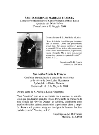 SANTO ANNIBALE MARIA DI FRANCIA
Confessore straordinario e Censore degli Scritti di Luisa
Apostolo del Divin Volere
Canonizzato il 16 Maggio 2004
Da una lettera di S. Annibale a Luisa:
“Sono Scritti che ormai bisogna far conos-
cere al mondo. Credo che procureranno
grandi beni. Per quanto sublime e’ questa
scienza del Divino Volere, altrettanto questi
scritti di una dettatura celeste, la presentano
chiara e limpida. Ma, a parer mio, nessun
umano ingegno avrebbe potuto formarli”.
Vostro in G.C.
Canonico A.M. Di Francia
Messina, li’ 20.6.1924
San Aníbal María de Francia
Confesor extraordinario y censor de los escritos
de la sierva de Dios Luisa Piccarretta
Apóstol de la Divina Voluntad
Canonizado el 16 de Mayo de 2004
De una carta de S. Aníbal a Luisa Piccarretta:
“Son “escritos” que ya es necesario dar a conocer al mundo.
Creo que producirán grandes frutos. Por cuanto la grandeza de
esta ciencia del “Divino Querer” es sublime, igualmente estos
escritos dictados celestialmente nos la presentan clara y límpi-
da. Pero a mi parecer, ninguna inteligencia humana hubiera
podido crearla”. Vuestro en J. C.
Canónigo A. M. Di Francia
Messina, 20.6.1924
 