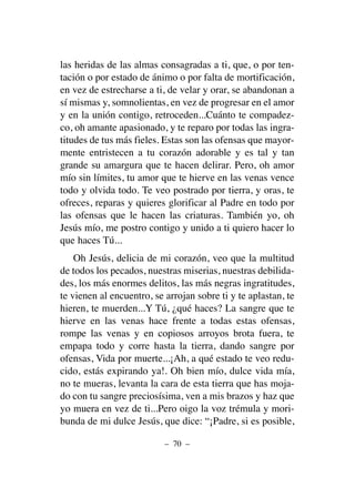 las heridas de las almas consagradas a ti, que, o por ten-
tación o por estado de ánimo o por falta de mortificación,
en vez de estrecharse a ti, de velar y orar, se abandonan a
sí mismas y, somnolientas, en vez de progresar en el amor
y en la unión contigo, retroceden...Cuánto te compadez-
co, oh amante apasionado, y te reparo por todas las ingra-
titudes de tus más fieles. Estas son las ofensas que mayor-
mente entristecen a tu corazón adorable y es tal y tan
grande su amargura que te hacen delirar. Pero, oh amor
mío sin límites, tu amor que te hierve en las venas vence
todo y olvida todo. Te veo postrado por tierra, y oras, te
ofreces, reparas y quieres glorificar al Padre en todo por
las ofensas que le hacen las criaturas. También yo, oh
Jesús mío, me postro contigo y unido a ti quiero hacer lo
que haces Tú...
Oh Jesús, delicia de mi corazón, veo que la multitud
de todos los pecados, nuestras miserias, nuestras debilida-
des, los más enormes delitos, las más negras ingratitudes,
te vienen al encuentro, se arrojan sobre ti y te aplastan, te
hieren, te muerden...Y Tú, ¿qué haces? La sangre que te
hierve en las venas hace frente a todas estas ofensas,
rompe las venas y en copiosos arroyos brota fuera, te
empapa todo y corre hasta la tierra, dando sangre por
ofensas, Vida por muerte...¡Ah, a qué estado te veo redu-
cido, estás expirando ya!. Oh bien mío, dulce vida mía,
no te mueras, levanta la cara de esta tierra que has moja-
do con tu sangre preciosísima, ven a mis brazos y haz que
yo muera en vez de ti...Pero oigo la voz trémula y mori-
bunda de mi dulce Jesús, que dice: “¡Padre, si es posible,
– 70 –
 