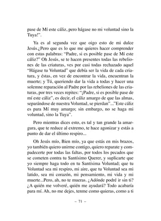 pase de Mí este cáliz, pero hágase no mi voluntad sino la
Tuya!”.
Ya es al segunda vez que oigo esto de mi dulce
Jesús.¿Pero que es lo que me quieres hacer comprender
con estas palabras: “Padre, si es posible pase de Mí este
cáliz?” Oh Jesús, se te hacen presentes todas las rebelio-
nes de las criaturas, ves por casi todas rechazado aquel
“Hágase tu Voluntad” que debía ser la vida de cada cria-
tura, y éstas, en vez de encontrar la vida, encuentran la
muerte; y Tú, queriendo dar la vida a todas y hacer una
solemne reparación al Padre por las rebeliones de las cria-
turas, por tres veces repites: “¡Padre, si es posible pase de
mí este cáliz”, es decir, el cáliz amargo de que las almas,
separándose de nuestra Voluntad, se pierdan”...”Este cáliz
es para Mí muy amargo; sin embargo, no se haga mi
voluntad, sino la Tuya”.
Pero mientras dices esto, es tal y tan grande la amar-
gura, que te reduce al extremo, te hace agonizar y estás a
punto de dar el último respiro...
Oh Jesús mío, Bien mío, ya que estás en mis brazos,
yo también quiero unirme contigo, quiero reparate y com-
padecerte por todas las faltas, por todos los pecados que
se cometen contra tu Santísimo Querer, y suplicarte que
yo siempre haga todo en tu Santísima Voluntad; que tu
Voluntad sea mi respiro, mi aire, que tu Voluntad sea mi
latido, sea mi corazón, mi pensamiento, mi vida y mi
muerte...Pero, ah, no te mueras. ¿Adónde podré ir sin ti?
¿A quién me volveré, quién me ayudará? Todo acabaría
para mí. Ah, no me dejes, tenme como quieras, como a ti
– 71 –
 