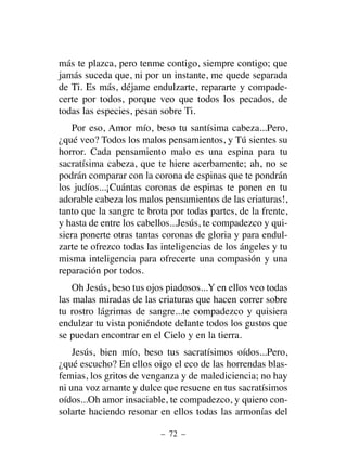 más te plazca, pero tenme contigo, siempre contigo; que
jamás suceda que, ni por un instante, me quede separada
de Ti. Es más, déjame endulzarte, repararte y compade-
certe por todos, porque veo que todos los pecados, de
todas las especies, pesan sobre Ti.
Por eso, Amor mío, beso tu santísima cabeza...Pero,
¿qué veo? Todos los malos pensamientos, y Tú sientes su
horror. Cada pensamiento malo es una espina para tu
sacratísima cabeza, que te hiere acerbamente; ah, no se
podrán comparar con la corona de espinas que te pondrán
los judíos...¡Cuántas coronas de espinas te ponen en tu
adorable cabeza los malos pensamientos de las criaturas!,
tanto que la sangre te brota por todas partes, de la frente,
y hasta de entre los cabellos...Jesús, te compadezco y qui-
siera ponerte otras tantas coronas de gloria y para endul-
zarte te ofrezco todas las inteligencias de los ángeles y tu
misma inteligencia para ofrecerte una compasión y una
reparación por todos.
Oh Jesús, beso tus ojos piadosos...Y en ellos veo todas
las malas miradas de las criaturas que hacen correr sobre
tu rostro lágrimas de sangre...te compadezco y quisiera
endulzar tu vista poniéndote delante todos los gustos que
se puedan encontrar en el Cielo y en la tierra.
Jesús, bien mío, beso tus sacratísimos oídos...Pero,
¿qué escucho? En ellos oigo el eco de las horrendas blas-
femias, los gritos de venganza y de malediciencia; no hay
ni una voz amante y dulce que resuene en tus sacratísimos
oídos...Oh amor insaciable, te compadezco, y quiero con-
solarte haciendo resonar en ellos todas las armonías del
– 72 –
 