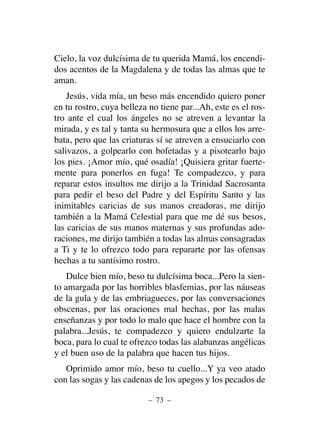 Cielo, la voz dulcísima de tu querida Mamá, los encendi-
dos acentos de la Magdalena y de todas las almas que te
aman.
Jesús, vida mía, un beso más encendido quiero poner
en tu rostro, cuya belleza no tiene par...Ah, este es el ros-
tro ante el cual los ángeles no se atreven a levantar la
mirada, y es tal y tanta su hermosura que a ellos los arre-
bata, pero que las criaturas sí se atreven a ensuciarlo con
salivazos, a golpearlo con bofetadas y a pisotearlo bajo
los pies. ¡Amor mío, qué osadía! ¡Quisiera gritar fuerte-
mente para ponerlos en fuga! Te compadezco, y para
reparar estos insultos me dirijo a la Trinidad Sacrosanta
para pedir el beso del Padre y del Espíritu Santo y las
inimitables caricias de sus manos creadoras, me dirijo
también a la Mamá Celestial para que me dé sus besos,
las caricias de sus manos maternas y sus profundas ado-
raciones, me dirijo también a todas las almas consagradas
a Ti y te lo ofrezco todo para repararte por las ofensas
hechas a tu santísimo rostro.
Dulce bien mío, beso tu dulcísima boca...Pero la sien-
to amargada por las horribles blasfemias, por las náuseas
de la gula y de las embriagueces, por las conversaciones
obscenas, por las oraciones mal hechas, por las malas
enseñanzas y por todo lo malo que hace el hombre con la
palabra...Jesús, te compadezco y quiero endulzarte la
boca, para lo cual te ofrezco todas las alabanzas angélicas
y el buen uso de la palabra que hacen tus hijos.
Oprimido amor mío, beso tu cuello...Y ya veo atado
con las sogas y las cadenas de los apegos y los pecados de
– 73 –
 