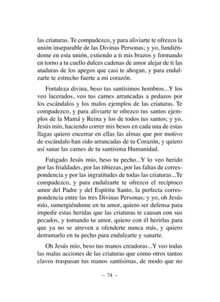 las criaturas. Te compadezco, y para aliviarte te ofrezco la
unión inseparable de las Divinas Personas; y yo, fundién-
dome en esta unión, extiendo a ti mis brazos y formando
en torno a tu cuello dulces cadenas de amor alejar de ti las
ataduras de los apegos que casi te ahogan, y para endul-
zarte te estrecho fuerte a mi corazón.
Fortaleza divina, beso tus santísimos hombros...Y los
veo lacerados, veo tus carnes arrancadas a pedazos por
los escándalos y los malos ejemplos de las criaturas. Te
compadezco, y para aliviarte te ofrezco tus santos ejem-
plos de la Mamá y Reina y los de todos tus santos; y yo,
Jesús mío, haciendo correr mis besos en cada una de estas
llagas quiero encerrar en ellas las almas que por motivo
de escándalo han sido arrancadas de tu Corazón, y quiero
así sanar las carnes de tu santísima Humanidad.
Fatigado Jesús mío, beso tu pecho...Y lo veo herido
por las frialdades, por las tibiezas, por las faltas de corres-
pondencia y por las ingratitudes de todas las criaturas...Te
compadezco, y para endulzarte te ofrezco el recíproco
amor del Padre y del Espíritu Santo, la perfecta corres-
pondencia entre las tres Divinas Personas; y yo, oh Jesús
mío, sumergiéndome en tu amor, quiero ser defensa para
impedir estas heridas que las criaturas te causan con sus
pecados, y tomando tu amor, quiero con él herirlas para
que ya no se atreven a ofenderte nunca más, y quiero
derramarlo en tu pecho para endulzarte y sanarte.
Oh Jesús mío, beso tus manos creadoras...Y veo todas
las malas acciones de las criaturas que como otros tantos
clavos traspasan tus manos santísimas, de modo que no
– 74 –
 