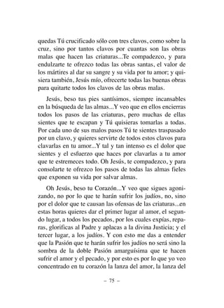 quedas Tú crucificado sólo con tres clavos, como sobre la
cruz, sino por tantos clavos por cuantas son las obras
malas que hacen las criaturas...Te compadezco, y para
endulzarte te ofrezco todas las obras santas, el valor de
los mártires al dar su sangre y su vida por tu amor; y qui-
siera también, Jesús mío, ofrecerte todas las buenas obras
para quitarte todos los clavos de las obras malas.
Jesús, beso tus pies santísimos, siempre incansables
en la búsqueda de las almas...Y veo que en ellos encierras
todos los pasos de las criaturas, pero muchas de ellas
sientes que te escapan y Tú quisieras tomarlas a todas.
Por cada uno de sus malos pasos Tú te sientes traspasado
por un clavo, y quieres servirte de todos estos clavos para
clavarlas en tu amor...Y tal y tan intenso es el dolor que
sientes y el esfuerzo que haces por clavarlas a tu amor
que te estremeces todo. Oh Jesús, te compadezco, y para
consolarte te ofrezco los pasos de todas las almas fieles
que exponen su vida por salvar almas.
Oh Jesús, beso tu Corazón...Y veo que sigues agoni-
zando, no por lo que te harán sufrir los judíos, no, sino
por el dolor que te causan las ofensas de las criaturas...en
estas horas quieres dar el primer lugar al amor, el segun-
do lugar, a todos los pecados, por los cuales expías, repa-
ras, glorificas al Padre y aplacas a la divina Justicia; y el
tercer lugar, a los judíos. Y con esto me das a entender
que la Pasión que te harán sufrir los judíos no será sino la
sombra de la doble Pasión amarguísima que te hacen
sufrir el amor y el pecado, y por esto es por lo que yo veo
concentrado en tu corazón la lanza del amor, la lanza del
– 75 –
 