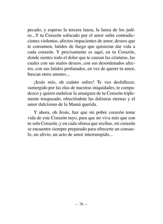 pecado, y esperas la tercera lanza, la lanza de los judí-
os...Y tu Corazón sofocado por el amor sufre contradic-
ciones violentas, afectos impacientes de amor, deseos que
te consumen, latidos de fuego que quisieran dar vida a
cada corazón. Y precisamente es aquí, en tu Corazón,
donde sientes todo el dolor que te causan las criaturas, las
cuales con sus malos deseos, con sus desordenados afec-
tos, con sus latidos profanados, en vez de querer tu amor,
buscan otros amores...
¡Jesús mío, oh cuánto sufres! Te veo desfallecer,
sumergido por las olas de nuestras iniquidades; te compa-
dezco y quiero endulzar la amargura de tu Corazón triple-
mente traspasado, ofreciéndote las dulzuras eternas y el
amor dulcísimo de la Mamá querida.
Y ahora, oh Jesús, haz que mi pobre corazón tome
vida de este Corazón tuyo, para que no viva más que con
tu solo Corazón, y en cada ofensa que recibas, mi corazón
se encuentre siempre preparado para ofrecerte un consue-
lo, un alivio, un acto de amor interrumpido...
– 76 –
 