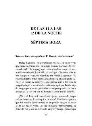 DE LAS 11 A LAS
12 DE LA NOCHE
SÉPTIMA HORA
Tercera hora de agonía en El Huerto de Getsemaní
Dulce bien mío, mi corazón no resiste...Te miro y veo
que sigues agonizando; la sangre como en arroyos te cho-
rrea de todo el cuerpo y con tanta abundancia que no sos-
teniéndote de pie, has caído en un lago.¡Oh amor mío, se
me rompe el corazón viéndote tan débil y agotado! Tu
rostro adorable y tus manos creadoras se apoyan en la tie-
rra y se llenan de Sangre...; me parece que a los ríos de
iniquidad que te mandan las criaturas, quieras Tú dar ríos
de sangre para hacer que todas las culpas queden en éstos
ahogadas, y dar así con tu Sangre a cada uno el perdón.
¡Más, oh Jesús mío, reanímate, ya es demasiado lo que
sufres; baste ya hasta aquí a tu amor! Y mientras parece
que mi amable Jesús muere en su propia sangre, el amor
le da de nuevo vida. Lo veo moverse penosamente, se
pone de pie y así, cubierto de sangre y fango, parece que
– 77 –
 