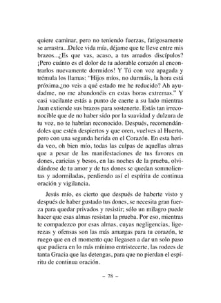 quiere caminar, pero no teniendo fuerzas, fatigosamente
se arrastra...Dulce vida mía, déjame que te lleve entre mis
brazos...¿Es que vas, acaso, a tus amados discípulos?
¡Pero cuánto es el dolor de tu adorable corazón al encon-
trarlos nuevamente dormidos! Y Tú con voz apagada y
trémula los llamas: “Hijos míos, no durmáis, la hora está
próxima.¿no veis a qué estado me he reducido? Ah ayu-
dadme, no me abandonéis en estas horas extremas.” Y
casi vacilante estás a punto de caerte a su lado mientras
Juan extiende sus brazos para sostenerte. Estás tan irreco-
nocible que de no haber sido por la suavidad y dulzura de
tu voz, no te habrían reconocido. Después, recomendán-
doles que estén despiertos y que oren, vuelves al Huerto,
pero con una segunda herida en el Corazón. En esta heri-
da veo, oh bien mío, todas las culpas de aquellas almas
que a pesar de las manifestaciones de tus favores en
dones, caricias y besos, en las noches de la prueba, olvi-
dándose de tu amor y de tus dones se quedan somnolien-
tas y adormiladas, perdiendo así el espíritu de continua
oración y vigilancia.
Jesús mío, es cierto que después de haberte visto y
después de haber gustado tus dones, se necesita gran fuer-
za para quedar privados y resistir; sólo un milagro puede
hacer que esas almas resistan la prueba. Por eso, mientras
te compadezco por esas almas, cuyas negligencias, lige-
rezas y ofensas son las más amargas para tu corazón, te
ruego que en el momento que llegasen a dar un solo paso
que pudiera en lo más mínimo entristecerte, las rodees de
tanta Gracia que las detengas, para que no pierdan el espí-
ritu de continua oración.
– 78 –
 