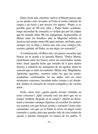 Dulce Jesús mío, mientras vuelves al Huerto parece que
ya no puedes más; levantas al Cielo el rostro cubierto de
sangre y de tierra y por tercera vez repites: “Padre, si es
posible, pase de Mí este cáliz...; Padre Santo, ayúdame,
tengo necesidad de consuelo; es verdad que por las culpas
que he tomado sobre Mí soy repugnante, despreciable, el
último entre los hombres ante tu Majestad infinita; tu
Justicia está airada contra Mí; pero mírame, oh Padre, pues
siempre soy tu Hijo y formo una sola cosa contigo.¡Ah,
socorro, piedad, oh Padre, no me dejes sin consuelo!”.
A continuación, oh Bien mío, me parece escuchar que
llamas en tu ayuda a la querida Mamá: “Dulce Mamá,
estréchame entre tus brazos como me estrechabas siendo
niño; dame aquella leche que tomaba de ti para darme
fuerzas y endulzar las amarguras de mi agonía; dame tu
corazón que es todo mi contento. Madre mía, Magdalena,
Apóstoles queridos, vosotros todos los que me amáis,
ayudadme, confortadme, no me dejéis solo en estos
momentos extremos, hacedme todos corona a mi alrede-
dor, dadme el consuelo de vuestra compañía y de vuestro
amor...
Jesús, amor mío, ¿quién puede resistir viéndote en
estos extremos? ¿Qué corazón será tan duro que no se
rompa viéndote ahogado en tu sangre? ¿Quién no derra-
mará a torrentes amargas lágrimas al escuchar los doloro-
sos acentos con que buscas ayuda y consuelo? Jesús mío,
consuélate; veo que ya el Padre te envía un ángel como
consuelo y ayuda, para que puedas salir de este estado de
agonía y puedas entregarte en manos de los judíos. Y
– 79 –
 