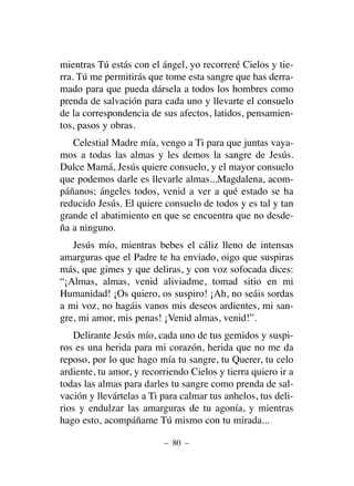 mientras Tú estás con el ángel, yo recorreré Cielos y tie-
rra. Tú me permitirás que tome esta sangre que has derra-
mado para que pueda dársela a todos los hombres como
prenda de salvación para cada uno y llevarte el consuelo
de la correspondencia de sus afectos, latidos, pensamien-
tos, pasos y obras.
Celestial Madre mía, vengo a Ti para que juntas vaya-
mos a todas las almas y les demos la sangre de Jesús.
Dulce Mamá, Jesús quiere consuelo, y el mayor consuelo
que podemos darle es llevarle almas...Magdalena, acom-
páñanos; ángeles todos, venid a ver a qué estado se ha
reducido Jesús. El quiere consuelo de todos y es tal y tan
grande el abatimiento en que se encuentra que no desde-
ña a ninguno.
Jesús mío, mientras bebes el cáliz lleno de intensas
amarguras que el Padre te ha enviado, oigo que suspiras
más, que gimes y que deliras, y con voz sofocada dices:
“¡Almas, almas, venid aliviadme, tomad sitio en mi
Humanidad! ¡Os quiero, os suspiro! ¡Ah, no seáis sordas
a mi voz, no hagáis vanos mis deseos ardientes, mi san-
gre, mi amor, mis penas! ¡Venid almas, venid!”.
Delirante Jesús mío, cada uno de tus gemidos y suspi-
ros es una herida para mi corazón, herida que no me da
reposo, por lo que hago mía tu sangre, tu Querer, tu celo
ardiente, tu amor, y recorriendo Cielos y tierra quiero ir a
todas las almas para darles tu sangre como prenda de sal-
vación y llevártelas a Ti para calmar tus anhelos, tus deli-
rios y endulzar las amarguras de tu agonía, y mientras
hago esto, acompáñame Tú mismo con tu mirada...
– 80 –
 
