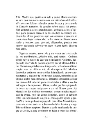 Y tú, Madre mía, ponte a su lado y como Madre afectuo-
sa toca con tus manos maternas sus miembros doloridos,
alíviales sus dolores, tómalas en tus brazos y derrama de
tu Corazón torrentes de gracias sobre todas sus penas.
Haz compañía a los abandonados, consuela a los afligi-
dos; para quienes carecen de los medios necesarios dis-
pón tú las almas generosas que los socorran; a quienes se
encuentran bajo la atrocidad de los dolores obtenles con-
suelo y reposo; para que así, aligerados, puedan con
mayor paciencia sobrellevar todo lo que Jesús dispone
para ellos.
Sigamos nuestro recorrido y entremos en la estancia
de los moribundos...¡Madre mía, qué terror! ¡Cuántas
almas hay a punto de caer en el infierno! ¡Cuántas, des-
pués de una vida de pecado quieren dar el último dolor a
ese Corazón repetidamente traspasado, sellando su último
respiro con un último acto de desesperación! Muchos
demonios están en torno a ellas infundiendo en su cora-
zón terror y espanto de los divinos juicios, dándoles así el
último asalto para llevarlas al infierno; desearían avivar
las llamas del infierno para envolverlas a ellas y no dar
así lugar a la esperanza...Otras, atadas por los apegos de
la tierra no saben resignarse a dar el último paso...Ah
Mamá son los últimos momentos, tienen mucha necesi-
dad de ayuda, ¿no ves cómo tiemblan, cómo se debaten
entre los espasmos de la agonía, cómo piden ayuda y pie-
dad? La tierra ya ha desaparecido para ellas. Mamá Santa,
ponles tu mano materna sobre sus heladas frentes y acoge
Tú sus últimos respiros. Demos a cada moribundo la san-
gre de Jesús, la que poniendo en fuga a todos los demo-
– 82 –
 