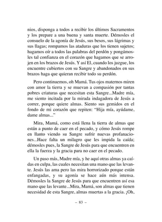 nios, disponga a todos a recibir los últimos Sacramentos
y los prepare a una buena y santa muerte. Démosles el
consuelo de la agonía de Jesús, sus besos, sus lágrimas y
sus llagas; rompamos las ataduras que los tienen sujetos;
hagamos oír a todos las palabras del perdón y pongámos-
les tal confianza en el corazón que hagamos que se arro-
jen en los brazos de Jesús. Y así El, cuando los juzgue, los
encuentre cubiertos con su Sangre y abandonados en sus
brazos haga que quieran recibir todo su perdón.
Pero continuemos, oh Mamá. Tus ojos maternos miren
con amor la tierra y se muevan a compasión por tantas
pobres criaturas que necesitan esta Sangre...Madre mía,
me siento incitada por la mirada indagadora de Jesús a
correr, porque quiere almas. Siento sus gemidos en el
fondo de mi corazón que repiten: “Hija mía, ayúdame,
dame almas...”
Mira, Mamá, como está llena la tierra de almas que
están a punto de caer en el pecado, y cómo Jesús rompe
en llanto viendo su Sangre sufrir nuevas profanacio-
nes...Hace falta un milagro que les impida la caída;
démosles pues, la Sangre de Jesús para que encuentren en
ella la fuerza y la gracia para no caer en el pecado.
Un paso más, Madre mía, y he aquí otras almas ya caí-
das en culpa, las cuales necesitan una mano que las levan-
te. Jesús las ama pero las mira horrorizado porque están
enfangadas, y su agonía se hace aún más intensa.
Démosles la Sangre de Jesús para que encuentren así esa
mano que las levante...Mira, Mamá, son almas que tienen
necesidad de esta Sangre, almas muertas a la gracia. ¡Oh,
– 83 –
 
