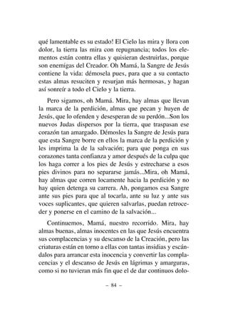 qué lamentable es su estado! El Cielo las mira y llora con
dolor, la tierra las mira con repugnancia; todos los ele-
mentos están contra ellas y quisieran destruirlas, porque
son enemigas del Creador. Oh Mamá, la Sangre de Jesús
contiene la vida: démosela pues, para que a su contacto
estas almas resuciten y resurjan más hermosas, y hagan
así sonreír a todo el Cielo y la tierra.
Pero sigamos, oh Mamá. Mira, hay almas que llevan
la marca de la perdición, almas que pecan y huyen de
Jesús, que lo ofenden y desesperan de su perdón...Son los
nuevos Judas dispersos por la tierra, que traspasan ese
corazón tan amargado. Démosles la Sangre de Jesús para
que esta Sangre borre en ellos la marca de la perdición y
les imprima la de la salvación; para que ponga en sus
corazones tanta confianza y amor después de la culpa que
los haga correr a los pies de Jesús y estrecharse a esos
pies divinos para no separarse jamás...Mira, oh Mamá,
hay almas que corren locamente hacia la perdición y no
hay quien detenga su carrera. Ah, pongamos esa Sangre
ante sus pies para que al tocarla, ante su luz y ante sus
voces suplicantes, que quieren salvarlas, puedan retroce-
der y ponerse en el camino de la salvación...
Continuemos, Mamá, nuestro recorrido. Mira, hay
almas buenas, almas inocentes en las que Jesús encuentra
sus complacencias y su descanso de la Creación, pero las
criaturas están en torno a ellas con tantas insidias y escán-
dalos para arrancar esta inocencia y convertir las compla-
cencias y el descanso de Jesús en lágrimas y amarguras,
como si no tuvieran más fin que el de dar continuos dolo-
– 84 –
 