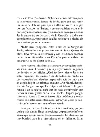 res a ese Corazón divino...Sellemos y circundemos pues
su inocencia con la Sangre de Jesús, para que sea como
un muro de defensa para que en ellas no entre la culpa:
pon en fuga, con su Sangre, a quienes quisieran contami-
narlas, y consérvalas puras y sin mancha para que en ellas
Jesús encuentre su descanso de la Creación y todas sus
complacencias, y por amor de ellas se mueva a piedad de
tantas otras pobres criaturas...
Madre mía, pongamos estas almas en la Sangre de
Jesús, atémoslas una y otra vez con el Santo Querer de
Dios, llevémoslas a sus brazos y con las dulces cadenas
de su amor atémoslas a su Corazón para endulzar las
amarguras de su mortal agonía...
Pero escucha, oh Mamá esta sangre grita y quiere toda-
vía más almas...Corramos juntas y vayamos a las regiones
de herejes y de infieles...¡Cuánto dolor siente Jesús en
estas regiones! El, siendo vida de todos, no recibe en
correspondencia ni siquiera un pequeño acto de amor y no
es conocido por sus mismas criaturas...Ah Mamá, démos-
les esta Sangre para que les disipe las tinieblas de la igno-
rancia o de la herejía, para que les haga comprender que
tienen un alma, y abra para ellas el Cielo. Después pongá-
moslas en torno a El como tantos hijos huérfanos y deste-
rrados que al fin encuentran a su Padre, y así Jesús se sen-
tirá confortado en su amarguísima agonía.
Pero parece que Jesús no está aún contento, porque
quiere más almas. En estas regiones de paganos e infieles
siente que de sus brazos le son arrancadas las almas de los
moribundos para ir a precipitarse en el infierno. Estas
– 85 –
 
