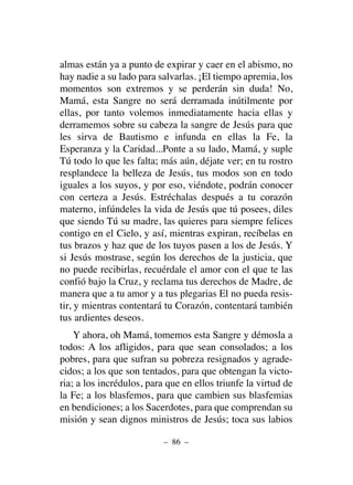 almas están ya a punto de expirar y caer en el abismo, no
hay nadie a su lado para salvarlas. ¡El tiempo apremia, los
momentos son extremos y se perderán sin duda! No,
Mamá, esta Sangre no será derramada inútilmente por
ellas, por tanto volemos inmediatamente hacia ellas y
derramemos sobre su cabeza la sangre de Jesús para que
les sirva de Bautismo e infunda en ellas la Fe, la
Esperanza y la Caridad...Ponte a su lado, Mamá, y suple
Tú todo lo que les falta; más aún, déjate ver; en tu rostro
resplandece la belleza de Jesús, tus modos son en todo
iguales a los suyos, y por eso, viéndote, podrán conocer
con certeza a Jesús. Estréchalas después a tu corazón
materno, infúndeles la vida de Jesús que tú posees, diles
que siendo Tú su madre, las quieres para siempre felices
contigo en el Cielo, y así, mientras expiran, recíbelas en
tus brazos y haz que de los tuyos pasen a los de Jesús. Y
si Jesús mostrase, según los derechos de la justicia, que
no puede recibirlas, recuérdale el amor con el que te las
confió bajo la Cruz, y reclama tus derechos de Madre, de
manera que a tu amor y a tus plegarias El no pueda resis-
tir, y mientras contentará tu Corazón, contentará también
tus ardientes deseos.
Y ahora, oh Mamá, tomemos esta Sangre y démosla a
todos: A los afligidos, para que sean consolados; a los
pobres, para que sufran su pobreza resignados y agrade-
cidos; a los que son tentados, para que obtengan la victo-
ria; a los incrédulos, para que en ellos triunfe la virtud de
la Fe; a los blasfemos, para que cambien sus blasfemias
en bendiciones; a los Sacerdotes, para que comprendan su
misión y sean dignos ministros de Jesús; toca sus labios
– 86 –
 