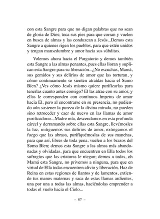 con esta Sangre para que no digan palabras que no sean
de gloria de Dios; toca sus pies para que corran y vuelen
en busca de almas y las conduzcan a Jesús...Demos esta
Sangre a quienes rigen los pueblos, para que estén unidos
y tengan mansedumbre y amor hacia sus súbditos.
Volemos ahora hacia el Purgatorio y demos también
esta Sangre a las almas penantes, pues ellas lloran y supli-
can esta Sangre para su liberación...¿No escuchas, Mamá,
sus gemidos y sus delirios de amor que las torturan, y
cómo continuamente se sienten atraídas hacia el Sumo
Bien? ¿Ves cómo Jesús mismo quiere purificarlas para
tenerlas cuanto antes consigo? El las atrae con su amor, y
ellas le corresponden con continuos ímpetus de amor
hacia El, pero al encontrarse en su presencia, no pudien-
do aún sostener la pureza de la divina mirada, no pueden
sino retroceder y caer de nuevo en las llamas de amor
purificadoras...Madre mía, descendamos en esta profunda
cárcel y derramando sobre ellas esta Sangre, llevémosles
la luz, mitiguemos sus delirios de amor, extingamos el
fuego que las abrasa, purifiquémoslas de sus manchas,
para que así, libres de toda pena, vuelen a los brazos del
Sumo Bien; demos esta Sangre a las almas más abando-
nadas y olvidadas, para que encuentren en Ella todos los
sufragios que las criaturas le niegan; demos a todas, oh
Mamá esta Sangre, no privemos a ninguna, para que en
virtud de Ella todas encuentren alivio y liberación. Haz de
Reina en estas regiones de llantos y de lamentos, extien-
de tus manos maternas y saca de estas llamas ardientes,
una por una a todas las almas, haciéndolas emprender a
todas el vuelo hacia el Cielo...
– 87 –
 
