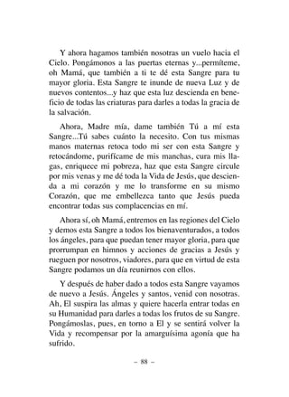 Y ahora hagamos también nosotras un vuelo hacia el
Cielo. Pongámonos a las puertas eternas y...permíteme,
oh Mamá, que también a ti te dé esta Sangre para tu
mayor gloria. Esta Sangre te inunde de nueva Luz y de
nuevos contentos...y haz que esta luz descienda en bene-
ficio de todas las criaturas para darles a todas la gracia de
la salvación.
Ahora, Madre mía, dame también Tú a mí esta
Sangre...Tú sabes cuánto la necesito. Con tus mismas
manos maternas retoca todo mi ser con esta Sangre y
retocándome, purifícame de mis manchas, cura mis lla-
gas, enriquece mi pobreza, haz que esta Sangre circule
por mis venas y me dé toda la Vida de Jesús, que descien-
da a mi corazón y me lo transforme en su mismo
Corazón, que me embellezca tanto que Jesús pueda
encontrar todas sus complacencias en mí.
Ahora sí, oh Mamá, entremos en las regiones del Cielo
y demos esta Sangre a todos los bienaventurados, a todos
los ángeles, para que puedan tener mayor gloria, para que
prorrumpan en himnos y acciones de gracias a Jesús y
rueguen por nosotros, viadores, para que en virtud de esta
Sangre podamos un día reunirnos con ellos.
Y después de haber dado a todos esta Sangre vayamos
de nuevo a Jesús. Ángeles y santos, venid con nosotras.
Ah, El suspira las almas y quiere hacerla entrar todas en
su Humanidad para darles a todas los frutos de su Sangre.
Pongámoslas, pues, en torno a El y se sentirá volver la
Vida y recompensar por la amarguísima agonía que ha
sufrido.
– 88 –
 
