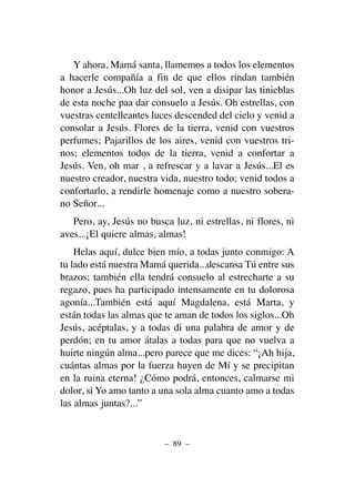 Y ahora, Mamá santa, llamemos a todos los elementos
a hacerle compañía a fin de que ellos rindan también
honor a Jesús...Oh luz del sol, ven a disipar las tinieblas
de esta noche paa dar consuelo a Jesús. Oh estrellas, con
vuestras centelleantes luces descended del cielo y venid a
consolar a Jesús. Flores de la tierra, venid con vuestros
perfumes; Pajarillos de los aires, venid con vuestros tri-
nos; elementos todos de la tierra, venid a confortar a
Jesús. Ven, oh mar , a refrescar y a lavar a Jesús...El es
nuestro creador, nuestra vida, nuestro todo; venid todos a
confortarlo, a rendirle homenaje como a nuestro sobera-
no Señor...
Pero, ay, Jesús no busca luz, ni estrellas, ni flores, ni
aves...¡El quiere almas, almas!
Helas aquí, dulce bien mío, a todas junto conmigo: A
tu lado está nuestra Mamá querida...descansa Tú entre sus
brazos; también ella tendrá consuelo al estrecharte a su
regazo, pues ha participado intensamente en tu dolorosa
agonía...También está aquí Magdalena, está Marta, y
están todas las almas que te aman de todos los siglos...Oh
Jesús, acéptalas, y a todas di una palabra de amor y de
perdón; en tu amor átalas a todas para que no vuelva a
huirte ningún alma...pero parece que me dices: “¡Ah hija,
cuántas almas por la fuerza huyen de Mí y se precipitan
en la ruina eterna! ¿Cómo podrá, entonces, calmarse mi
dolor, si Yo amo tanto a una sola alma cuanto amo a todas
las almas juntas?...”
– 89 –
 