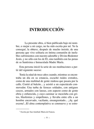 INTRODUCCIÓN1
La presente obra, si bien publicada bajo mi nom-
bre, o mejor a mi cargo, no ha sido escrita por mí. Yo la
conseguí, la obtuve, después de mucho insistir, de una
persona que vive solitaria en íntima comunión de inefa-
bles sufrimientos con nuestro adorable y Divino Redentor
Jesús, y no sólo con los de Él, sino también con las penas
de su Santísima e Inmaculada Madre María.
Esta persona inició la serie de sus meditaciones a par-
tir del siguiente suceso:
Tenía la edad de trece años cuando, mientras se encon-
traba un día en su estancia, escuchó ruidos extraños,
como de una multitud de gente ruidosa que pasara por la
calle. Corrió al balcón... y asistió a un espectáculo con-
movedor. Una turba de feroces soldados, con antiguos
cascos, armados con lanzas, con aspecto como de gente
ebria y enfurecida, y cuyo caminar se mezclaba con gri-
tos, blasfemias y empellones, y llevaba entre ella a un
hombre encorvado, vacilante, ensangrentado... ¡Ay, qué
escena!...El alma contemplativa se conmueve y se estre-
– 9 –
1 Escrita por San Annibale Maria de Francia.
 