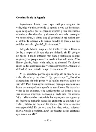 Conclusión de la Agonía
Agonizante Jesús, parece que está por apagarse tu
vida, oigo ya el estertor de tu agonía y veo tus hermosos
ojos eclipsados por la cercana muerte y tus santísimos
miembros abandonados, y siento cada vez más como que
ya no respiras, y siento que el corazón se me rompe por
el dolor. Te abrazo y te siento helado; te toco y no das
señales de vida...¡Jesús! ¿Estás muerto?
Afligida Mamá, ángeles del Cielo, venid a llorar a
Jesús; y no permitáis que siga yo viviendo sin El, porque
no puedo. Y me lo estrecho más fuete y siento que da otro
respiro, y luego que otra vez no da señales de vida...Y lo
llamo: ¡Jesús, Jesús, vida mía, no te mueras! Ya oigo el
ruido de tus enemigos que vienen a prenderte...¿Quién te
defenderá en el estado en que te encuentras?”
Y El, sacudido, parece que resurge de la muerte a la
vida. Me mira y me dice: “Hija, ¿estás aquí? ¿Has sido
espectadora de mis penas y de tantas muertes como he
sufrido? Pues bien, debes saber, oh hija, que en estas tres
horas de amarguísima agonía he reunido en Mí todas las
vidas de las criaturas, y he sufrido todas sus penas y hasta
sus mismas muertes, dándoles a cada una mi misma
Vida...Mis agonías sostendrán las suyas; mis amarguras y
mi muerte se tornarán para ellas en fuente de dulzura y de
vida. ¡Cuánto me cuestan las almas! ¡Si fuese al menos
correspondido! Es por eso que has visto cómo, mientas
moría, volvía a respirar...Eran las muertes de las criaturas
que sentía en Mí.”
– 90 –
 