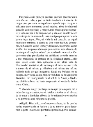 Fatigado Jesús mío, ya que has querido encerrar en ti
también mi vida, y por lo tanto también mi muerte, te
ruego que por esta amarguísima agonía tuya, vengas a
asistirme en el momento de mi muerte. Yo te he dado mi
corazón como refugio y reposo, mis brazos para sostener-
te y todo mi ser a tu disposición y oh, con cuánto deseo
me entregaría en manos de tus enemigos para poder morir
yo en lugar tuyo...Ven, oh vida de mi corazón, en aquel
momento extremo, a darme lo que te he dado, tu compa-
ñía, tu Corazón como lecho y descanso, tus brazos como
sostén, tus respiros afanosos para aliviar mis afanes, de
modo que al respirar lo haré por medio de tu respiración,
que como aire purificador me purificará de toda mancha
y me prepararás la entrada en la felicidad eterna...Más
aún, dulce Jesús mío, aplicarás a mi alma toda tu
Humanidad santísima, de modo que al mirarme me verás
a través de ti mismo y viéndote a ti mismo en mí, no
hallarás nada de qué juzgarme; luego me bañarás en tu
Sangre, me vestirá con la blanca vestidura de tu Santísima
Voluntad, me trasfigurarás en el sol de tu Amor y dándo-
me el último beso me harás emprender el vuelo de la tie-
rra al Cielo...
Y ahora te ruego que hagas esto que quiero para mí, a
todos los agonizantes; estréchatelos a todos en el abrazo
de tu amor y dándoles el beso de la unión sálvalos a todos
y no permitas que ninguno se pierda.
Afligido Bien mío, te ofrezco esta hora, en la que he
hecho memoria de tu Pasión y de tu muerte, para desar-
mar la justa ira de Dios por tantos pecados, por la conver-
– 91 –
 