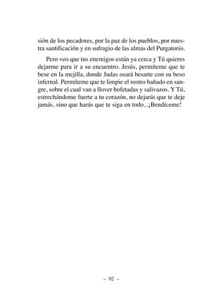 sión de los pecadores, por la paz de los pueblos, por nues-
tra santificación y en sufragio de las almas del Purgatorio.
Pero veo que tus enemigos están ya cerca y Tú quieres
dejarme para ir a su encuentro. Jesús, permíteme que te
bese en la mejilla, donde Judas osará besarte con su beso
infernal. Permíteme que te limpie el rostro bañado en san-
gre, sobre el cual van a llover bofetadas y salivazos. Y Tú,
estrechándome fuerte a tu corazón, no dejarás que te deje
jamás, sino que harás que te siga en todo...¡Bendíceme!
– 92 –
 