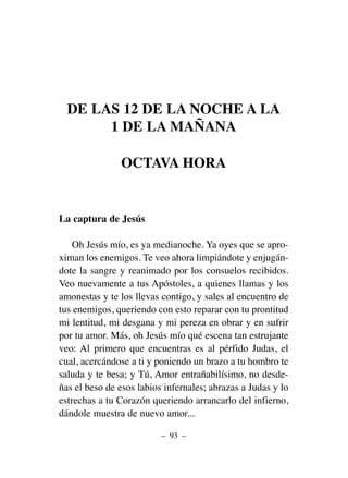 DE LAS 12 DE LA NOCHE A LA
1 DE LA MAÑANA
OCTAVA HORA
La captura de Jesús
Oh Jesús mío, es ya medianoche. Ya oyes que se apro-
ximan los enemigos. Te veo ahora limpiándote y enjugán-
dote la sangre y reanimado por los consuelos recibidos.
Veo nuevamente a tus Apóstoles, a quienes llamas y los
amonestas y te los llevas contigo, y sales al encuentro de
tus enemigos, queriendo con esto reparar con tu prontitud
mi lentitud, mi desgana y mi pereza en obrar y en sufrir
por tu amor. Más, oh Jesús mío qué escena tan estrujante
veo: Al primero que encuentras es al pérfido Judas, el
cual, acercándose a ti y poniendo un brazo a tu hombro te
saluda y te besa; y Tú, Amor entrañabilísimo, no desde-
ñas el beso de esos labios infernales; abrazas a Judas y lo
estrechas a tu Corazón queriendo arrancarlo del infierno,
dándole muestra de nuevo amor...
– 93 –
 