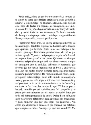 Jesús mío, ¿cómo es posible no amarte? La ternura de
tu amor es tanta que debiera arrebatar a cada corazón a
amarte, y sin embargo, no te aman. Más, oh Jesús mío, en
este beso de Judas Tú reparas las traiciones, los fingi-
mientos, los engaños bajo aspecto de amistad y de santi-
dad, y sobre todo en los sacerdotes. Tu beso, además,
declara que a ningún pecador, con tal que venga a ti humi-
llado y arrepentido, rehúsas perdonarlo.
Ternísimo Jesús mío, ya que te entregas a merced de
tus enemigos, dándoles el poder de hacerte sufrir todo lo
que quieran, yo también Jesús mío, me entrego a tus
manos, para que libremente puedas hacer de mí lo que
más te agrade. Y junto contigo quiero seguir tu Voluntad,
tus reparaciones y sufrir tus penas. Quiero estar siempre
en torno a ti para hacer que no haya ofensa que no te repa-
re, amargura que no endulce, salivazos y bofetadas que
recibas que no vayan seguidas por un beso y una caricia
mía...En tus caídas estarán siempre dispuestas mis manos
ayudarte para levantarte. De manera que, oh Jesús, siem-
pre quiero estar contigo, ni un solo minuto quiero dejarte
solo; y para estar más segura, introdúceme dentro de ti, y
así yo estaré en tu mente, en tus miradas, en tu Corazón y
en todo tu Ser para hacer que lo que Tú haces pueda
hacerlo también yo; así podré hacerte fiel compañía y no
pasar por alto ninguna de tus penas, y podré darte por
todo mi correspondencia de amor. Dulce Bien mío, a tu
lado estaré para defenderte, para aprender tus enseñanzas
y para numerar una por una todas tus palabras...¡Ah,
cómo me descienden dulces en mi corazón las palabras
que dirigiste a Judas: “Amigo, ¿a qué has venido?”. Me
– 94 –
 