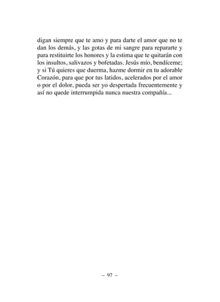 digan siempre que te amo y para darte el amor que no te
dan los demás, y las gotas de mi sangre para repararte y
para restituirte los honores y la estima que te quitarán con
los insultos, salivazos y bofetadas. Jesús mío, bendíceme;
y si Tú quieres que duerma, hazme dormir en tu adorable
Corazón, para que por tus latidos, acelerados por el amor
o por el dolor, pueda ser yo despertada frecuentemente y
así no quede interrumpida nunca nuestra compañía...
– 97 –
 