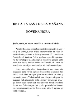 DE LA 1 A LAS 2 DE LA MAÑANA
NOVENA HORA
Jesús, atado, es hecho caer En el torrente Cedrón
Amado Bien mío, mi pobre mente te sigue entre la vigi-
lia y el sueño.¿Cómo puedo abandonarme del todo al
sueño si veo que todos te dejan y huyen de ti? Los mismos
Apóstoles, el ferviente Pedro, que hace poco dijo que que-
ría dar su vida por ti..., el discípulo predilecto que con tanto
amor has hecho reposar sobre tu Corazón, ah, todos te
abandonan y te dejan a merced de tus crueles enemigos...
Jesús mío, estás solo, y tus purísimos ojos miran a tu
alrededor para ver si alguno de aquellos a quienes has
hecho tanto bien, te sigue para testimoniarte su amor y
para defenderte,,,Y al descubrir que ninguno, ninguno ha
quedado fiel, el corazón se te oprime y rompes en amar-
go llanto, pues sientes aún mas el dolor por el abandono
de tus más fieles amigos que por lo que están haciéndote
tus mismos enemigos. No llores, Jesús mío,. O haz que yo
llore contigo...
– 99 –
 