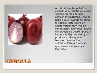CEBOLLACEBOLLA
 A todo el que ha pelado o
cortado una cebolla se le han
saltado en más de una
ocasión las lágrimas. Esto se
debe a que, cuando se corta
la cebolla, ésta libera un
aceite volátil muy rico en
compuestos azufrados. Dicho
compuesto se descompone al
llegar a la lágrima del ojo y
produce azufre que se
transforma en ácido
sulfúrico. Este ácido es el
que provoca el picor y el
lagrimeo.
 