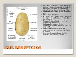 SUS BENEFICIOSSUS BENEFICIOS
 La patata contiene un 82% de agua y
es una importante fuente de potasio,
magnesio, fósforo, vitaminas del
complejo B y vitamina C, A y PP.
 Contiene emolientes que suavizan la
piel.
 Es un buen diurético.
 Poderoso "antiojeras", ojos cansados
o hinchados (rodajas de patata de
uso tópico).
 Reduce la posibilidad de padecer
problemas hepáticos.
 Subyuga los efectos de los
problemas estomacales (por su poder
anti-ácido).
 Ideal para la cicatrización de
quemaduras, torceduras, moratones
y heridas.
 Previene la aparición de cistitis,
prostatitis y cálculos renales.
 