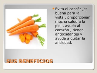 SUS BENEFICIOSSUS BENEFICIOS
Evita el cancér ,es
buena para la
vista , proporcionan
mucha salud a la
piel , ayuda al
corazón , tienen
antioxidantes y
ayuda a quitar la
ansiedad.
 