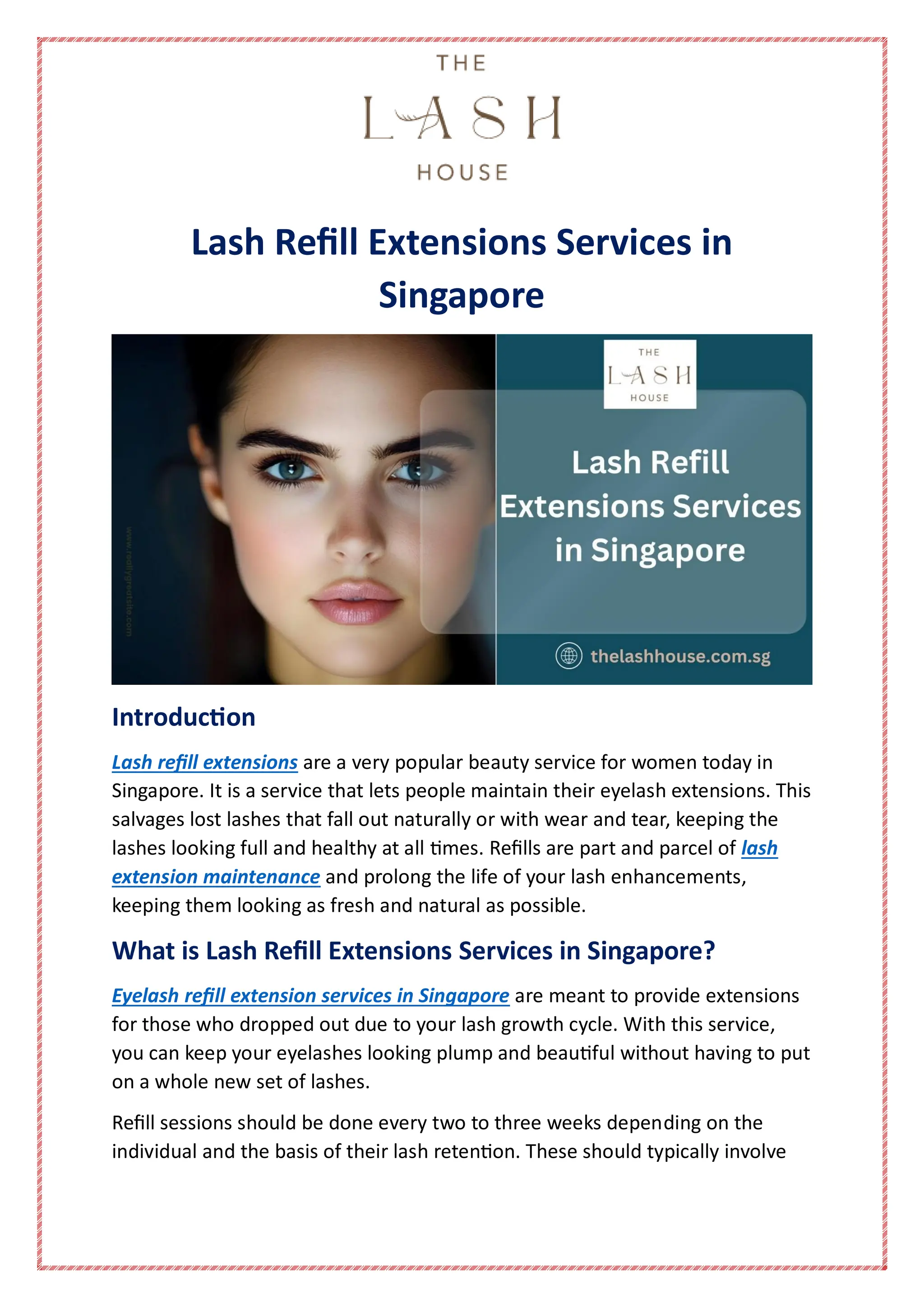 Lash Refill Extensions Services in
Singapore
Introduction
Lash refill extensions are a very popular beauty service for women today in
Singapore. It is a service that lets people maintain their eyelash extensions. This
salvages lost lashes that fall out naturally or with wear and tear, keeping the
lashes looking full and healthy at all times. Refills are part and parcel of lash
extension maintenance and prolong the life of your lash enhancements,
keeping them looking as fresh and natural as possible.
What is Lash Refill Extensions Services in Singapore?
Eyelash refill extension services in Singapore are meant to provide extensions
for those who dropped out due to your lash growth cycle. With this service,
you can keep your eyelashes looking plump and beautiful without having to put
on a whole new set of lashes.
Refill sessions should be done every two to three weeks depending on the
individual and the basis of their lash retention. These should typically involve
 