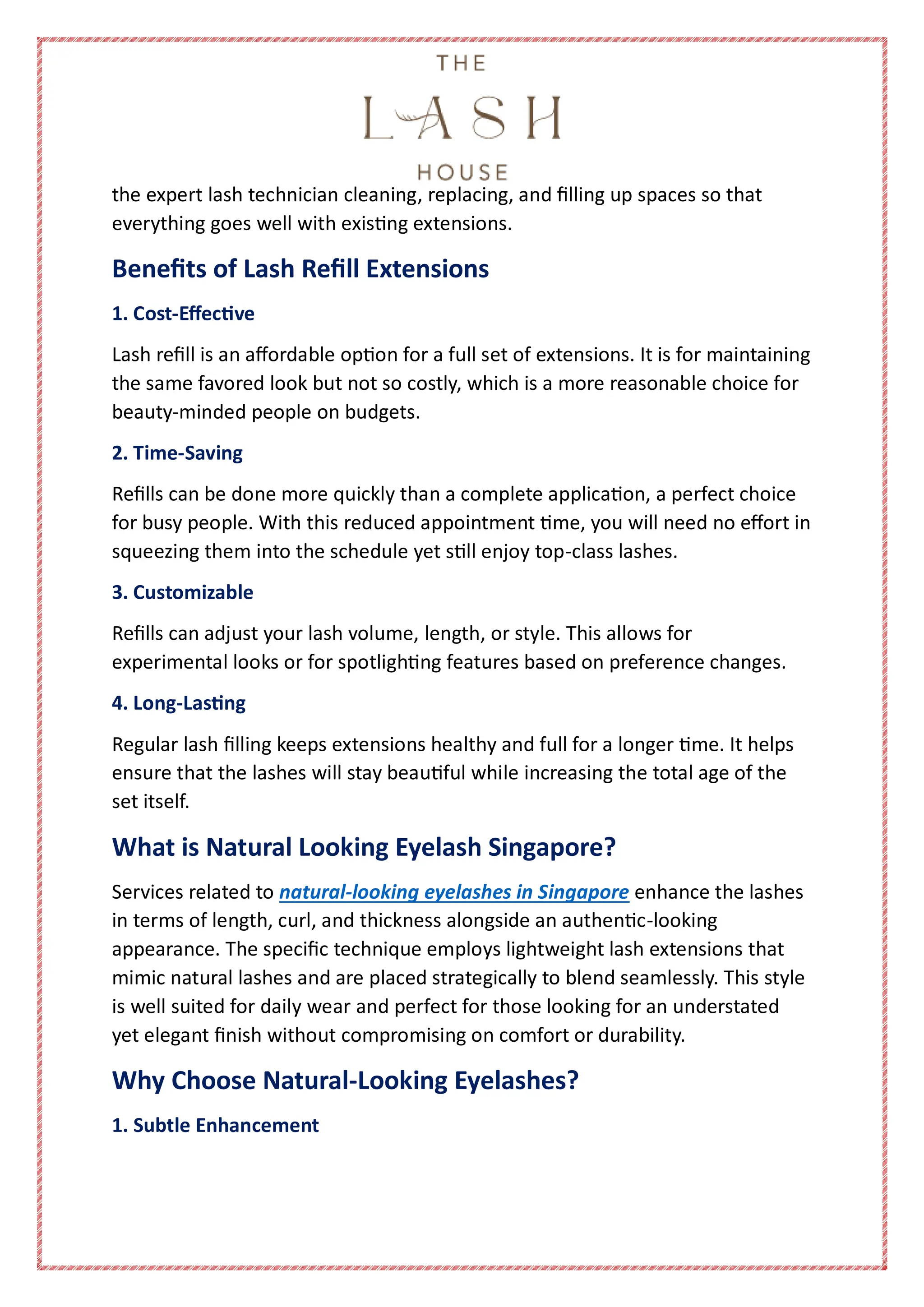 the expert lash technician cleaning, replacing, and filling up spaces so that
everything goes well with existing extensions.
Benefits of Lash Refill Extensions
1. Cost-Effective
Lash refill is an affordable option for a full set of extensions. It is for maintaining
the same favored look but not so costly, which is a more reasonable choice for
beauty-minded people on budgets.
2. Time-Saving
Refills can be done more quickly than a complete application, a perfect choice
for busy people. With this reduced appointment time, you will need no effort in
squeezing them into the schedule yet still enjoy top-class lashes.
3. Customizable
Refills can adjust your lash volume, length, or style. This allows for
experimental looks or for spotlighting features based on preference changes.
4. Long-Lasting
Regular lash filling keeps extensions healthy and full for a longer time. It helps
ensure that the lashes will stay beautiful while increasing the total age of the
set itself.
What is Natural Looking Eyelash Singapore?
Services related to natural-looking eyelashes in Singapore enhance the lashes
in terms of length, curl, and thickness alongside an authentic-looking
appearance. The specific technique employs lightweight lash extensions that
mimic natural lashes and are placed strategically to blend seamlessly. This style
is well suited for daily wear and perfect for those looking for an understated
yet elegant finish without compromising on comfort or durability.
Why Choose Natural-Looking Eyelashes?
1. Subtle Enhancement
 