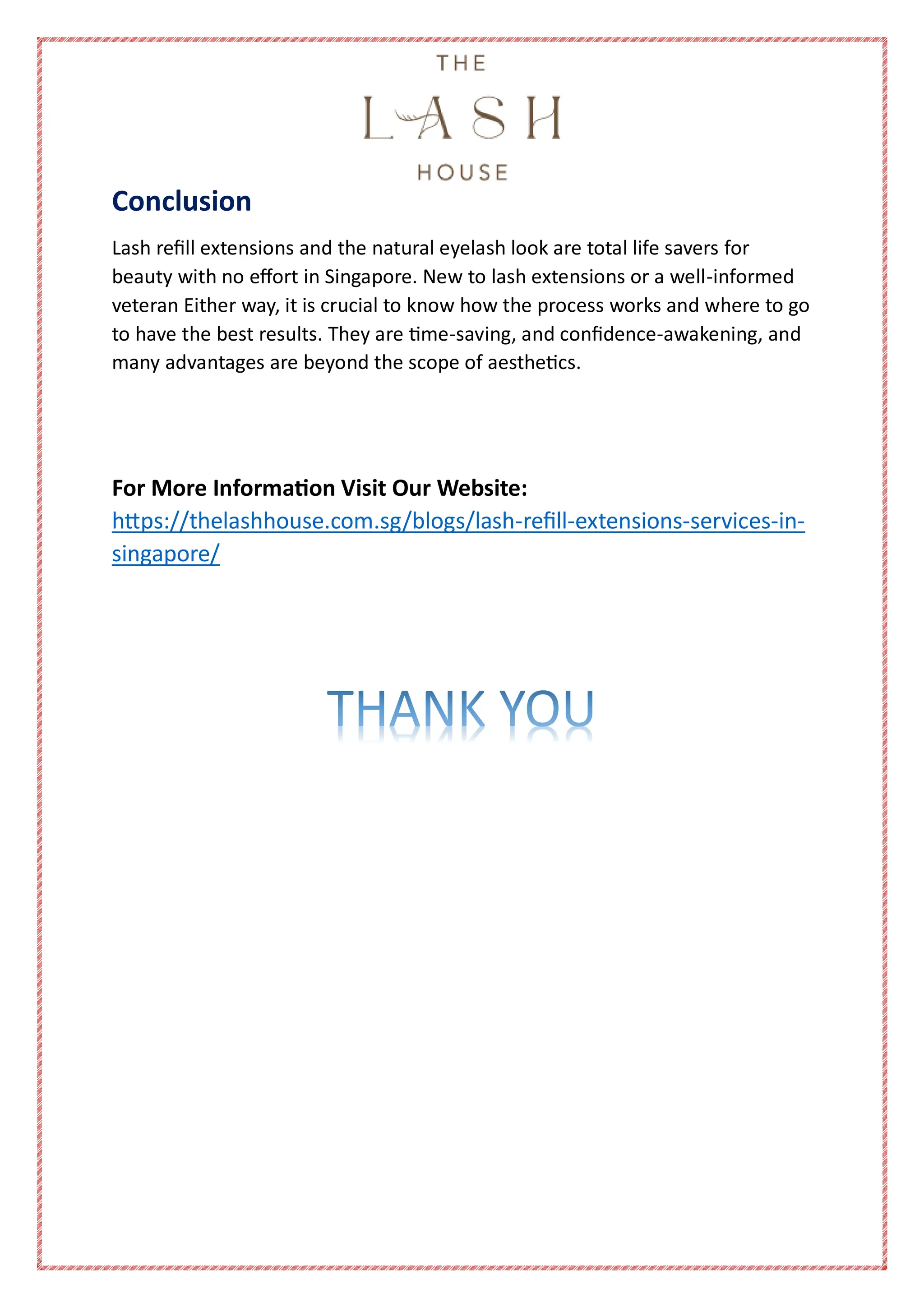 Conclusion
Lash refill extensions and the natural eyelash look are total life savers for
beauty with no effort in Singapore. New to lash extensions or a well-informed
veteran Either way, it is crucial to know how the process works and where to go
to have the best results. They are time-saving, and confidence-awakening, and
many advantages are beyond the scope of aesthetics.
For More Information Visit Our Website:
https://thelashhouse.com.sg/blogs/lash-refill-extensions-services-in-
singapore/
 