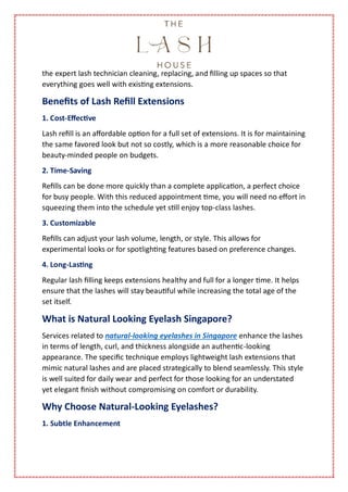 the expert lash technician cleaning, replacing, and filling up spaces so that
everything goes well with existing extensions.
Benefits of Lash Refill Extensions
1. Cost-Effective
Lash refill is an affordable option for a full set of extensions. It is for maintaining
the same favored look but not so costly, which is a more reasonable choice for
beauty-minded people on budgets.
2. Time-Saving
Refills can be done more quickly than a complete application, a perfect choice
for busy people. With this reduced appointment time, you will need no effort in
squeezing them into the schedule yet still enjoy top-class lashes.
3. Customizable
Refills can adjust your lash volume, length, or style. This allows for
experimental looks or for spotlighting features based on preference changes.
4. Long-Lasting
Regular lash filling keeps extensions healthy and full for a longer time. It helps
ensure that the lashes will stay beautiful while increasing the total age of the
set itself.
What is Natural Looking Eyelash Singapore?
Services related to natural-looking eyelashes in Singapore enhance the lashes
in terms of length, curl, and thickness alongside an authentic-looking
appearance. The specific technique employs lightweight lash extensions that
mimic natural lashes and are placed strategically to blend seamlessly. This style
is well suited for daily wear and perfect for those looking for an understated
yet elegant finish without compromising on comfort or durability.
Why Choose Natural-Looking Eyelashes?
1. Subtle Enhancement
 
