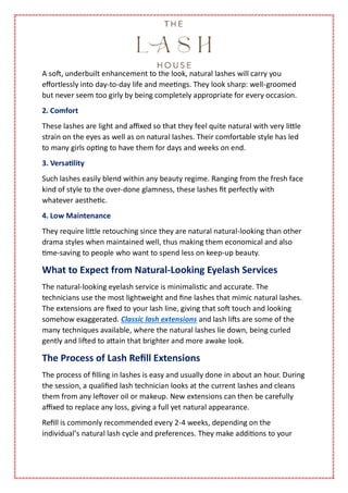 A soft, underbuilt enhancement to the look, natural lashes will carry you
effortlessly into day-to-day life and meetings. They look sharp: well-groomed
but never seem too girly by being completely appropriate for every occasion.
2. Comfort
These lashes are light and affixed so that they feel quite natural with very little
strain on the eyes as well as on natural lashes. Their comfortable style has led
to many girls opting to have them for days and weeks on end.
3. Versatility
Such lashes easily blend within any beauty regime. Ranging from the fresh face
kind of style to the over-done glamness, these lashes fit perfectly with
whatever aesthetic.
4. Low Maintenance
They require little retouching since they are natural natural-looking than other
drama styles when maintained well, thus making them economical and also
time-saving to people who want to spend less on keep-up beauty.
What to Expect from Natural-Looking Eyelash Services
The natural-looking eyelash service is minimalistic and accurate. The
technicians use the most lightweight and fine lashes that mimic natural lashes.
The extensions are fixed to your lash line, giving that soft touch and looking
somehow exaggerated. Classic lash extensions and lash lifts are some of the
many techniques available, where the natural lashes lie down, being curled
gently and lifted to attain that brighter and more awake look.
The Process of Lash Refill Extensions
The process of filling in lashes is easy and usually done in about an hour. During
the session, a qualified lash technician looks at the current lashes and cleans
them from any leftover oil or makeup. New extensions can then be carefully
affixed to replace any loss, giving a full yet natural appearance.
Refill is commonly recommended every 2-4 weeks, depending on the
individual’s natural lash cycle and preferences. They make additions to your
 