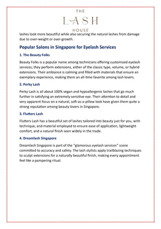 lashes look more beautiful while also securing the natural lashes from damage
due to over-weight or over-growth.
Popular Salons in Singapore for Eyelash Services
1. The Beauty Folks
Beauty Folks is a popular name among technicians offering customized eyelash
services; they perform extensions, either of the classic type, volume, or hybrid
extensions. Their ambiance is calming and filled with materials that ensure an
exemplary experience, making them an all-time favorite among lash lovers.
2. Perky Lash
Perky Lash is all about 100% vegan and hypoallergenic lashes that go much
further in satisfying an extremely sensitive eye. Their attention to detail and
very apparent focus on a natural, soft-as-a-pillow look have given them quite a
strong reputation among beauty lovers in Singapore.
3. Flutters Lash
Flutters Lash has a beautiful set of lashes tailored into beauty just for you, with
technique, and material employed to ensure ease of application, lightweight
comfort, and a natural finish seen widely in the trade.
4. Dreamlash Singapore
Dreamlash Singapore is part of the “glamorous eyelash services” scene
committed to accuracy and safety. The lash stylists apply trailblazing techniques
to sculpt extensions for a naturally beautiful finish, making every appointment
feel like a pampering ritual.
 