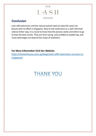 Conclusion
Lash refill extensions and the natural eyelash look are total life savers for
beauty with no effort in Singapore. New to lash extensions or a well-informed
veteran Either way, it is crucial to know how the process works and where to go
to have the best results. They are time-saving, and confidence-awakening, and
many advantages are beyond the scope of aesthetics.
For More Information Visit Our Website:
https://thelashhouse.com.sg/blogs/lash-refill-extensions-services-in-
singapore/
 