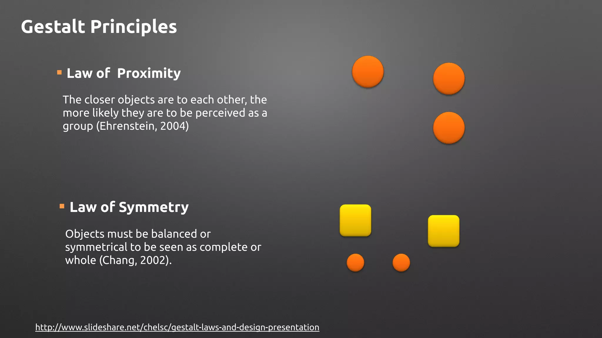¡ Law of Symmetry
Objects must be balanced or
symmetrical to be seen as complete or
whole (Chang, 2002).
Gestalt Principles
http://www.slideshare.net/chelsc/gestalt-laws-and-design-presentation
¡ Law of Proximity
The closer objects are to each other, the
more likely they are to be perceived as a
group (Ehrenstein, 2004)
 