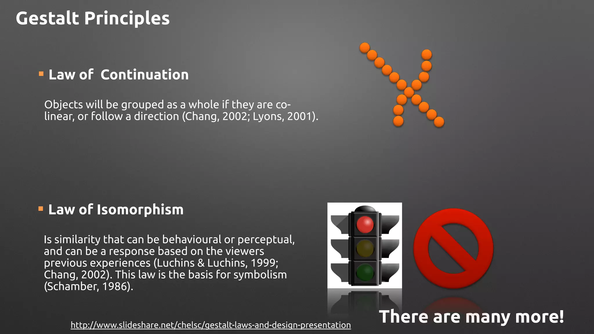 ¡ Law of Continuation 
Objects will be grouped as a whole if they are co-
linear, or follow a direction (Chang, 2002; Lyons, 2001).
¡ Law of Isomorphism
!
Is similarity that can be behavioural or perceptual,
and can be a response based on the viewers
previous experiences (Luchins & Luchins, 1999;
Chang, 2002). This law is the basis for symbolism
(Schamber, 1986).
There are many more!http://www.slideshare.net/chelsc/gestalt-laws-and-design-presentation
Gestalt Principles
 