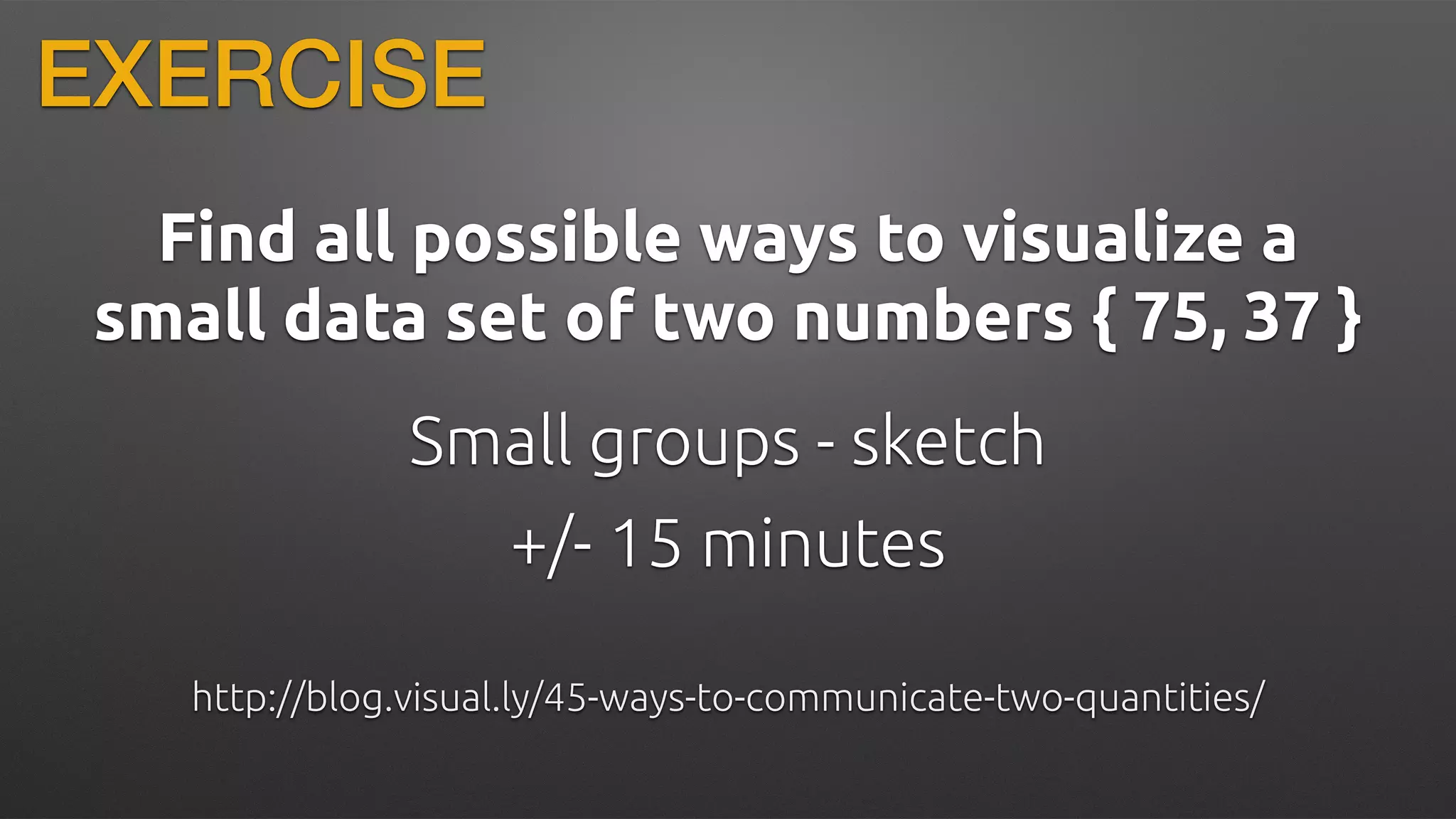 Find all possible ways to visualize a
small data set of two numbers { 75, 37 }
http://blog.visual.ly/45-ways-to-communicate-two-quantities/
+/- 15 minutes
Small groups - sketch
EXERCISE
 