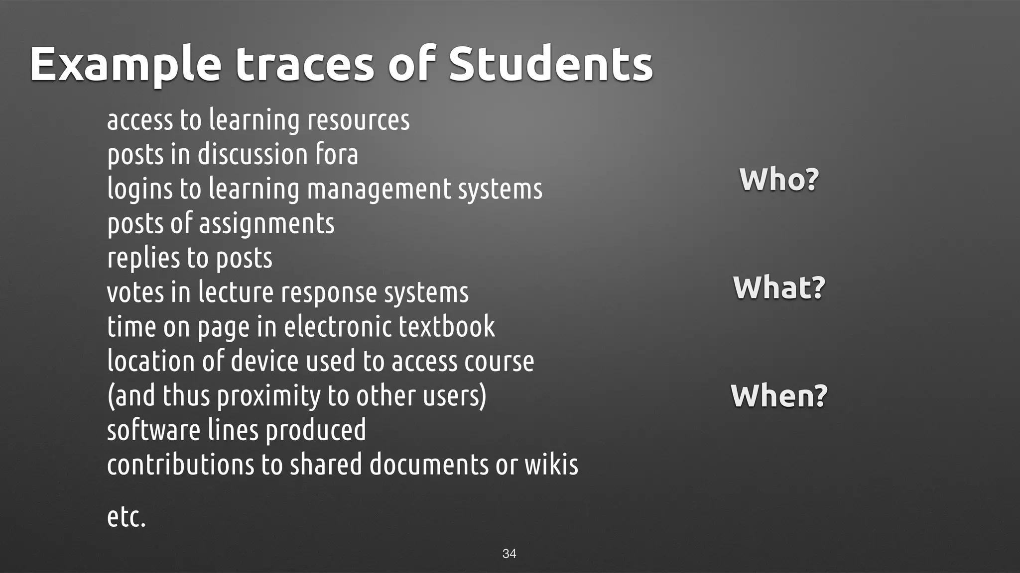 Example traces of Students
access to learning resources 
posts in discussion fora 
logins to learning management systems 
posts of assignments 
replies to posts 
votes in lecture response systems 
time on page in electronic textbook 
location of device used to access course 
(and thus proximity to other users) 
software lines produced 
contributions to shared documents or wikis
etc.
Who?
!
!
What?
!
!
When?
34
 