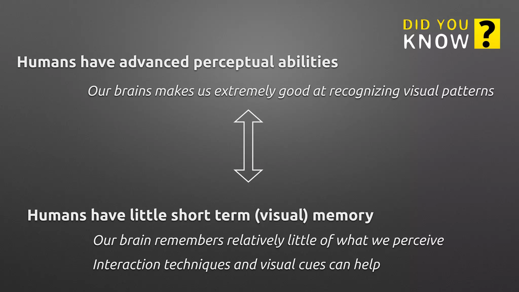 Humans have little short term (visual) memory
Our brain remembers relatively little of what we perceive
Humans have advanced perceptual abilities
Our brains makes us extremely good at recognizing visual patterns
Interaction techniques and visual cues can help
 