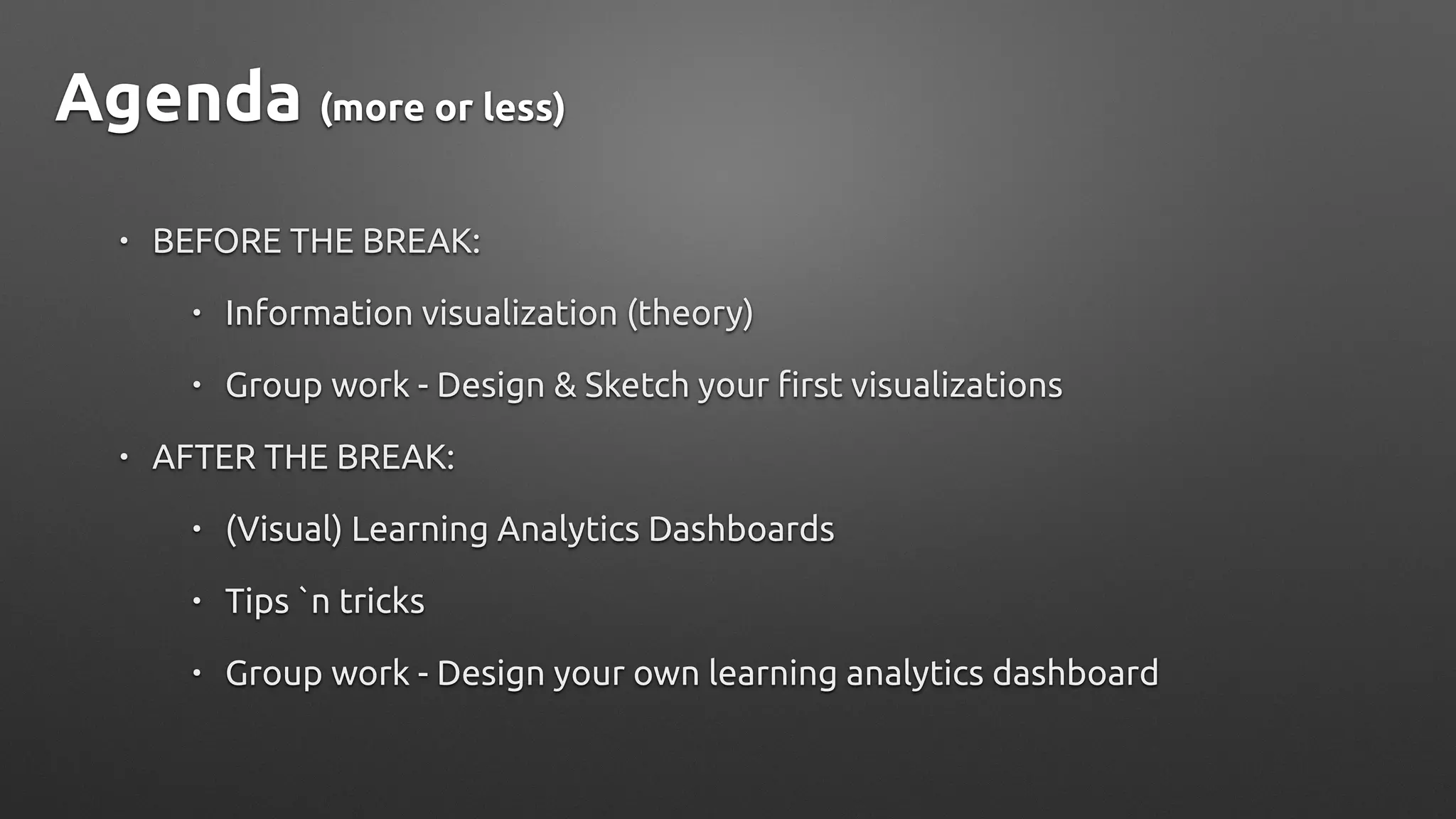 Agenda (more or less)
• BEFORE THE BREAK:
• Information visualization (theory)
• Group work - Design & Sketch your first visualizations
• AFTER THE BREAK:
• (Visual) Learning Analytics Dashboards
• Tips `n tricks
• Group work - Design your own learning analytics dashboard
 